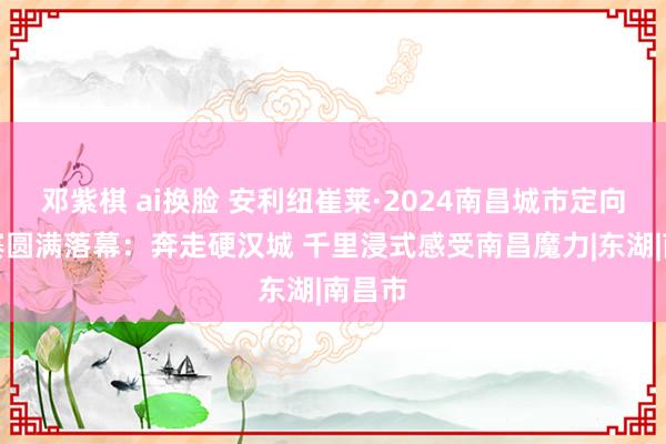 邓紫棋 ai换脸 安利纽崔莱·2024南昌城市定向挑战赛圆满落幕：奔走硬汉城 千里浸式感受南昌魔力|东湖|南昌市