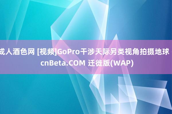 成人酒色网 [视频]GoPro干涉天际另类视角拍摄地球 - cnBeta.COM 迁徙版(WAP)