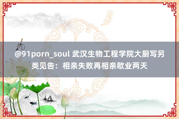 @91porn_soul 武汉生物工程学院大厨写另类见告：相亲失败再相亲歇业两天