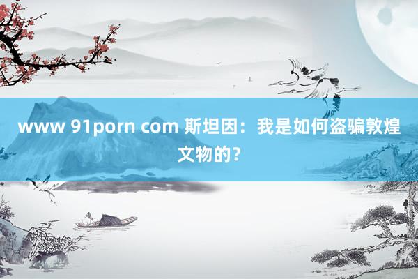 www 91porn com 斯坦因：我是如何盗骗敦煌文物的？