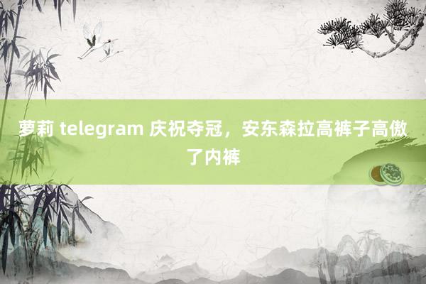 萝莉 telegram 庆祝夺冠，安东森拉高裤子高傲了内裤