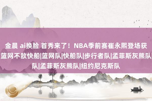 金晨 ai换脸 首秀来了！NBA季前赛崔永熙登场获取1分2篮板，篮网不敌快船|篮网队|快船队|步行者队|孟菲斯灰熊队|纽约尼克斯队