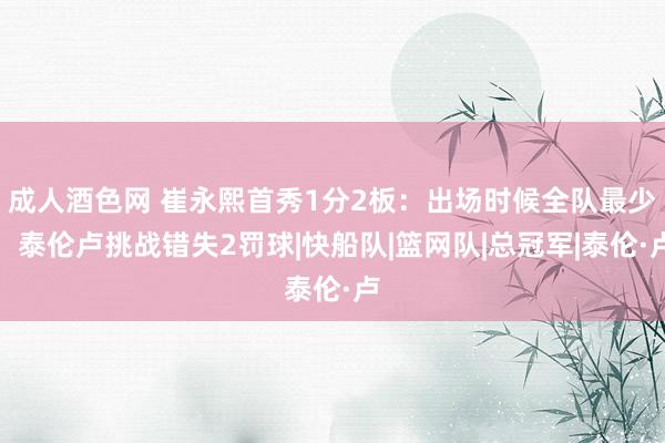 成人酒色网 崔永熙首秀1分2板：出场时候全队最少，泰伦卢挑战错失2罚球|快船队|篮网队|总冠军|泰伦·卢