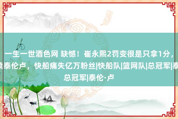 一生一世酒色网 缺憾！崔永熙2罚变很是只拿1分，网友喷泰伦卢，快船痛失亿万粉丝|快船队|篮网队|总冠军|泰伦·卢