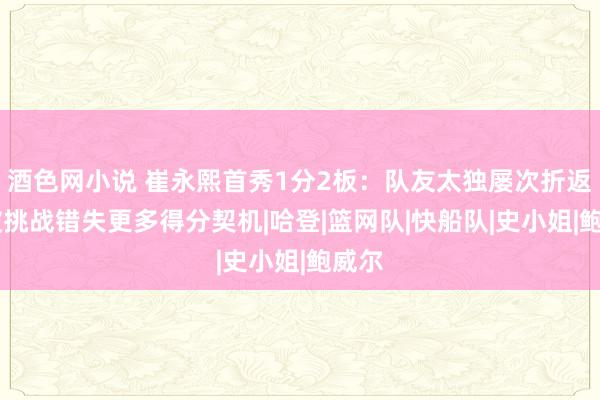 酒色网小说 崔永熙首秀1分2板：队友太独屡次折返跑 被挑战错失更多得分契机|哈登|篮网队|快船队|史小姐|鲍威尔