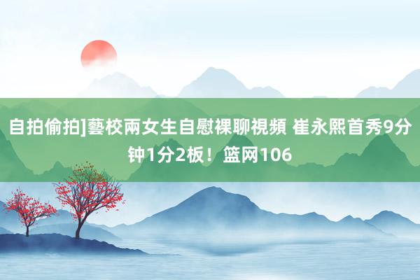 自拍偷拍]藝校兩女生自慰裸聊視頻 崔永熙首秀9分钟1分2板！篮网106