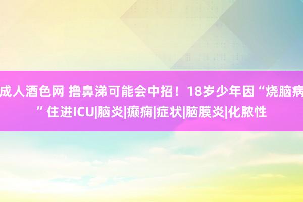 成人酒色网 撸鼻涕可能会中招！18岁少年因“烧脑病”住进ICU|脑炎|癫痫|症状|脑膜炎|化脓性