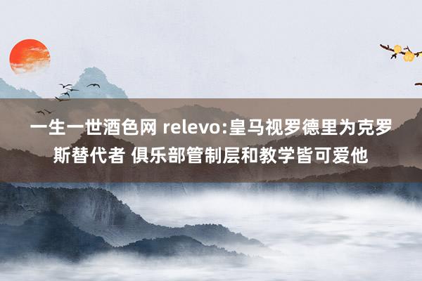 一生一世酒色网 relevo:皇马视罗德里为克罗斯替代者 俱乐部管制层和教学皆可爱他