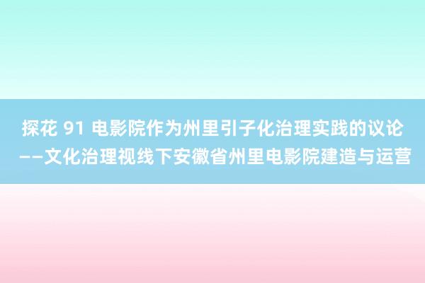 探花 91 电影院作为州里引子化治理实践的议论 ——文化治理视线下安徽省州里电影院建造与运营