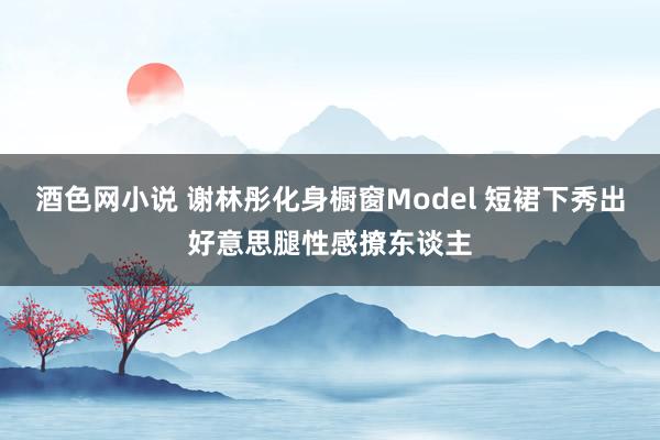 酒色网小说 谢林彤化身橱窗Model 短裙下秀出好意思腿性感撩东谈主