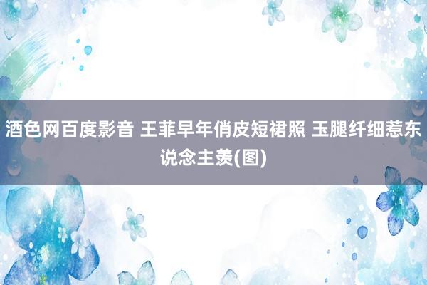 酒色网百度影音 王菲早年俏皮短裙照 玉腿纤细惹东说念主羡(图)