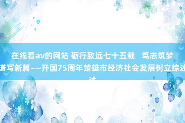 在线看av的网站 砺行致远七十五载   笃志筑梦谱写新篇——开国75周年楚雄市经济社会发展树立综述