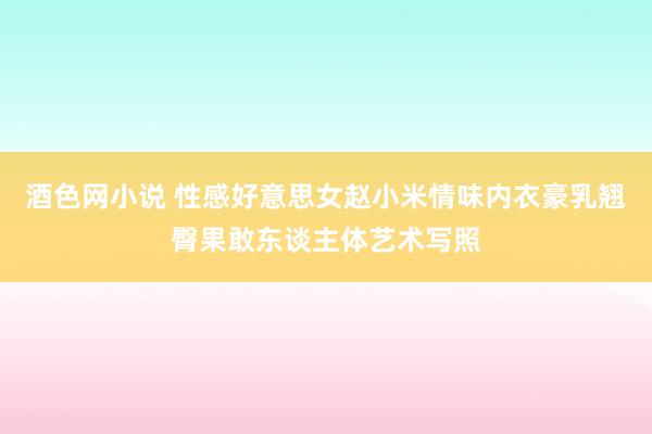 酒色网小说 性感好意思女赵小米情味内衣豪乳翘臀果敢东谈主体艺术写照