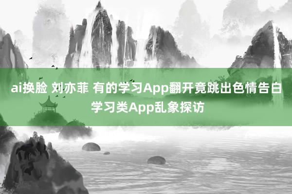 ai换脸 刘亦菲 有的学习App翻开竟跳出色情告白 学习类App乱象探访