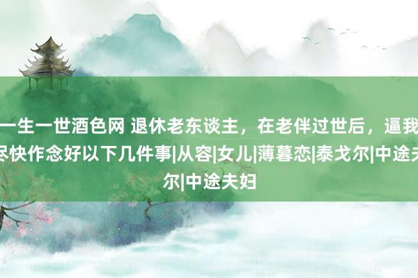 一生一世酒色网 退休老东谈主，在老伴过世后，逼我方尽快作念好以下几件事|从容|女儿|薄暮恋|泰戈尔|中途夫妇