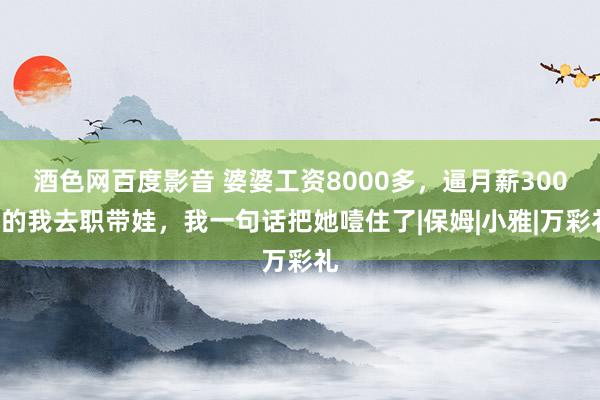 酒色网百度影音 婆婆工资8000多，逼月薪3000的我去职带娃，我一句话把她噎住了|保姆|小雅|万彩礼