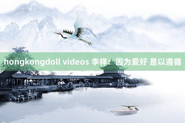 hongkongdoll videos 李祥：因为爱好 是以遵循