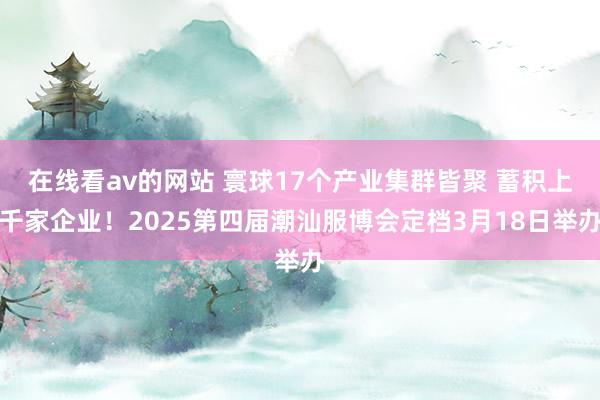 在线看av的网站 寰球17个产业集群皆聚 蓄积上千家企业！2025第四届潮汕服博会定档3月18日举办