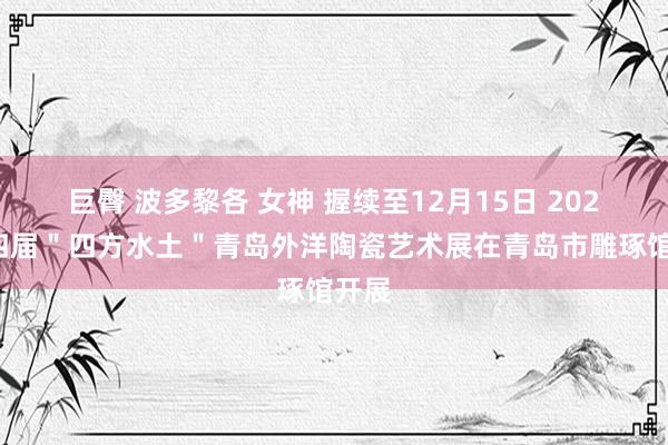 巨臀 波多黎各 女神 握续至12月15日 2024第四届＂四方水土＂青岛外洋陶瓷艺术展在青岛市雕琢馆开展