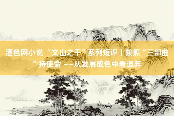 酒色网小说 “文山之干”系列短评丨按照“三部曲”持使命 ——从发展成色中看遗弃