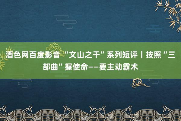 酒色网百度影音 “文山之干”系列短评丨按照“三部曲”握使命——要主动霸术