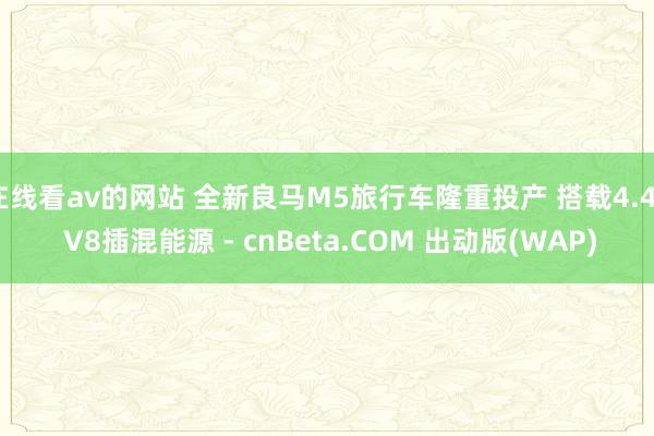 在线看av的网站 全新良马M5旅行车隆重投产 搭载4.4T V8插混能源 - cnBeta.COM 出动版(WAP)