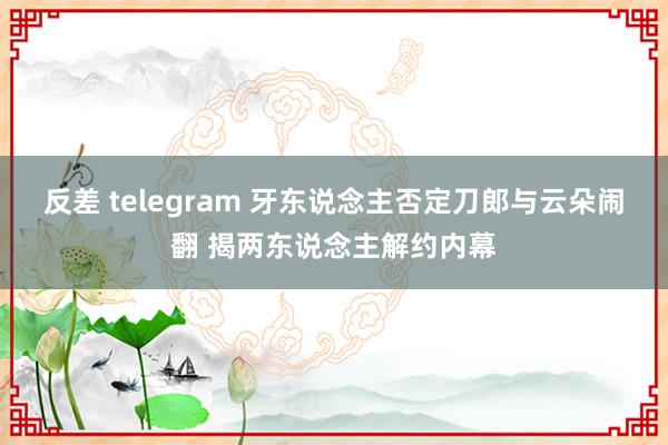 反差 telegram 牙东说念主否定刀郎与云朵闹翻 揭两东说念主解约内幕