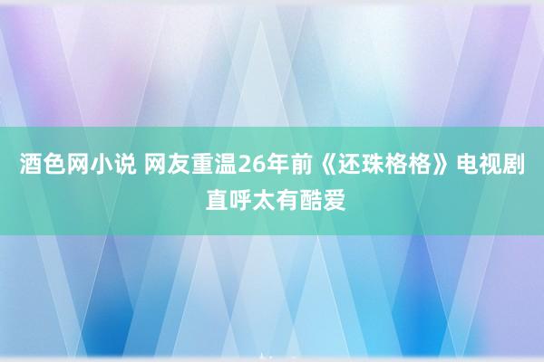 酒色网小说 网友重温26年前《还珠格格》电视剧 直呼太有酷爱