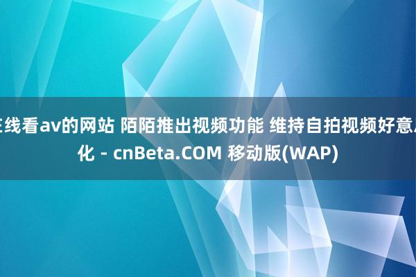 在线看av的网站 陌陌推出视频功能 维持自拍视频好意思化 - cnBeta.COM 移动版(WAP)