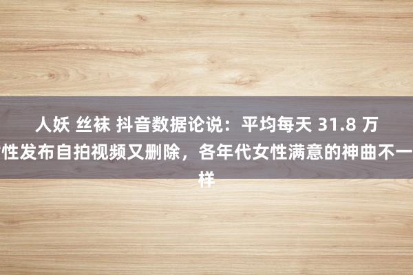 人妖 丝袜 抖音数据论说：平均每天 31.8 万女性发布自拍视频又删除，各年代女性满意的神曲不一样