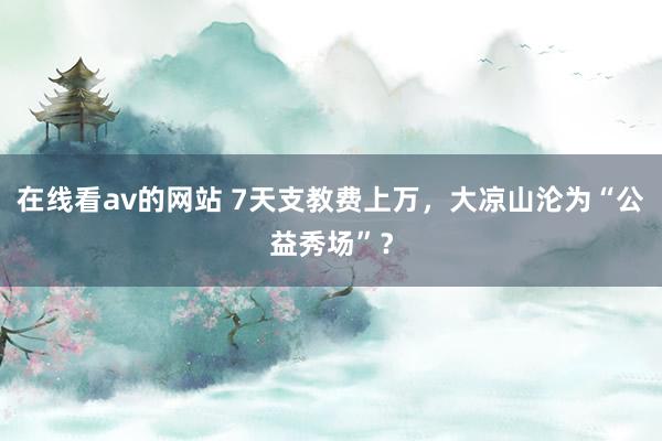 在线看av的网站 7天支教费上万，大凉山沦为“公益秀场”？