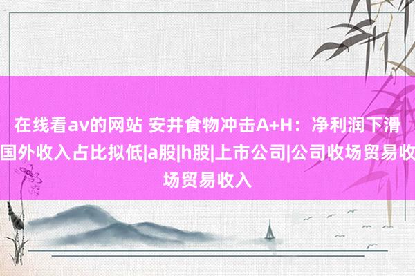 在线看av的网站 安井食物冲击A+H：净利润下滑，国外收入占比拟低|a股|h股|上市公司|公司收场贸易收入