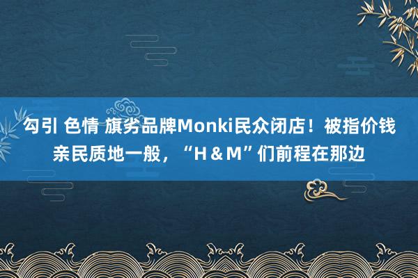 勾引 色情 旗劣品牌Monki民众闭店！被指价钱亲民质地一般，“H＆M”们前程在那边