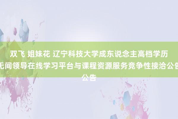 双飞 姐妹花 辽宁科技大学成东说念主高档学历无间领导在线学习平台与课程资源服务竞争性接洽公告