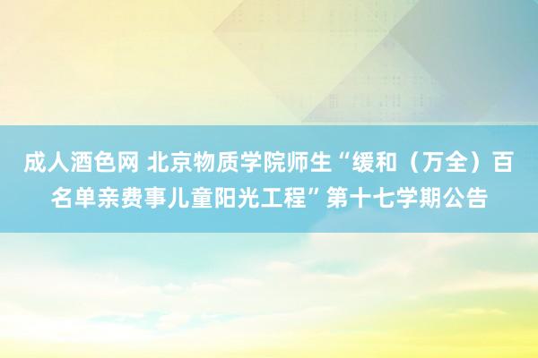 成人酒色网 北京物质学院师生“缓和（万全）百名单亲费事儿童阳光工程”第十七学期公告