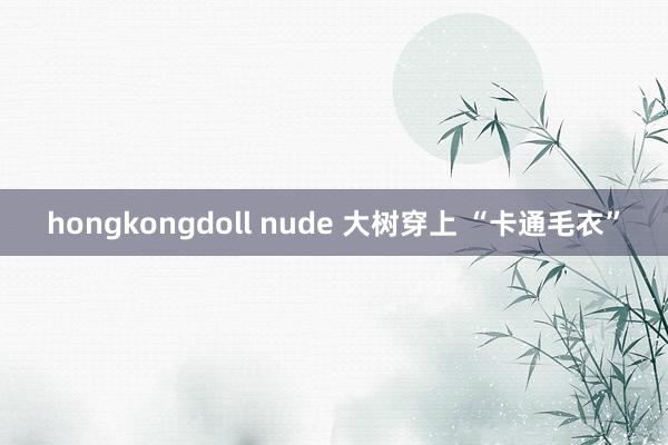 hongkongdoll nude 大树穿上 “卡通毛衣”