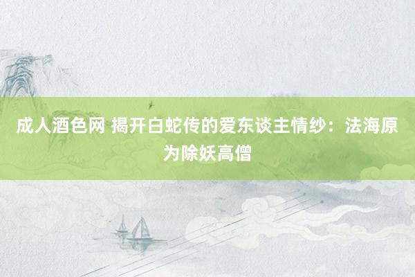 成人酒色网 揭开白蛇传的爱东谈主情纱：法海原为除妖高僧