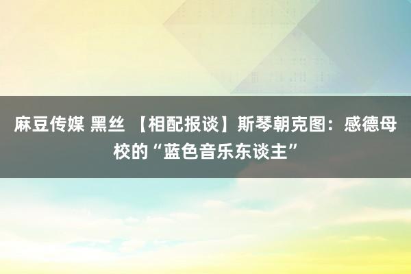 麻豆传媒 黑丝 【相配报谈】斯琴朝克图：感德母校的“蓝色音乐东谈主”