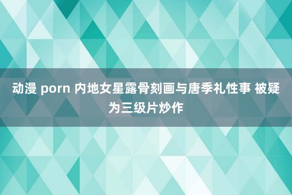 动漫 porn 内地女星露骨刻画与唐季礼性事 被疑为三级片炒作