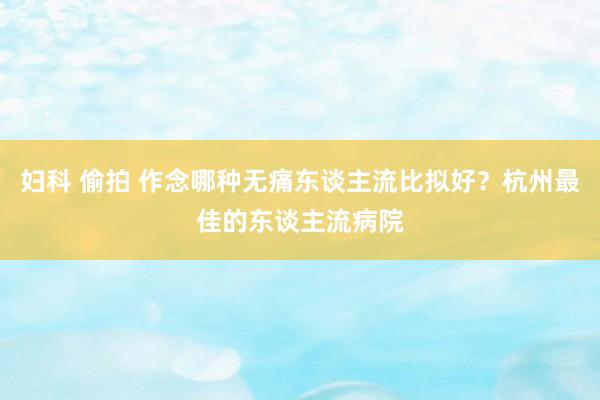 妇科 偷拍 作念哪种无痛东谈主流比拟好？杭州最佳的东谈主流病院