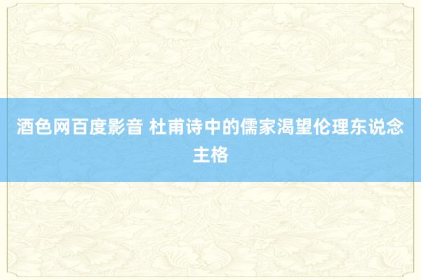 酒色网百度影音 杜甫诗中的儒家渴望伦理东说念主格