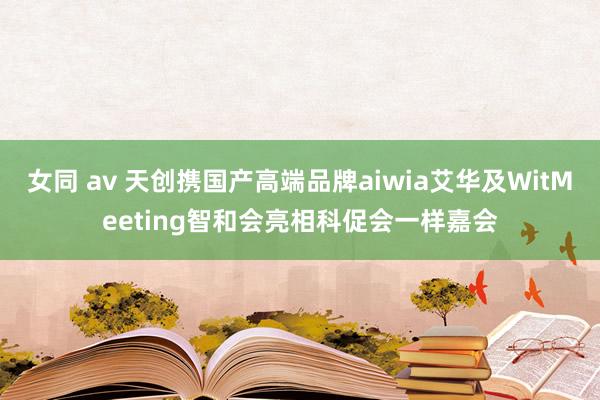 女同 av 天创携国产高端品牌aiwia艾华及WitMeeting智和会亮相科促会一样嘉会