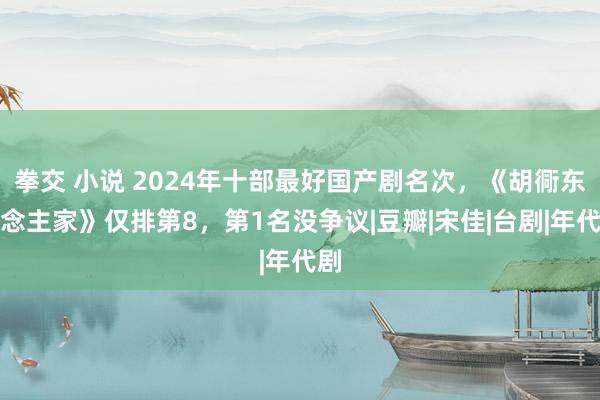 拳交 小说 2024年十部最好国产剧名次，《胡衕东说念主家》仅排第8，第1名没争议|豆瓣|宋佳|台剧|年代剧