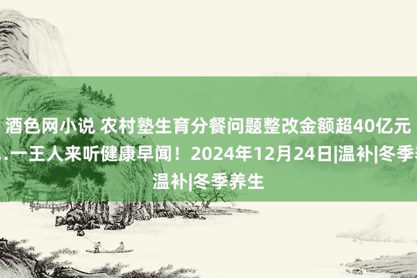 酒色网小说 农村塾生育分餐问题整改金额超40亿元……一王人来听健康早闻！2024年12月24日|温补|冬季养生