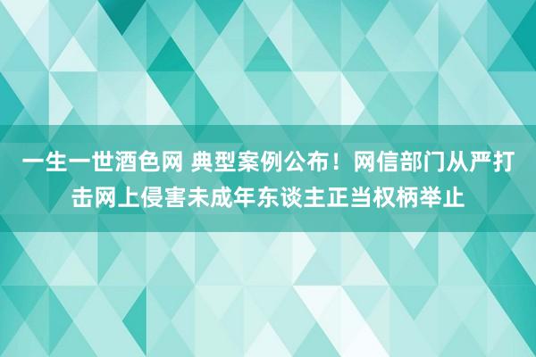 一生一世酒色网 典型案例公布！网信部门从严打击网上侵害未成年东谈主正当权柄举止