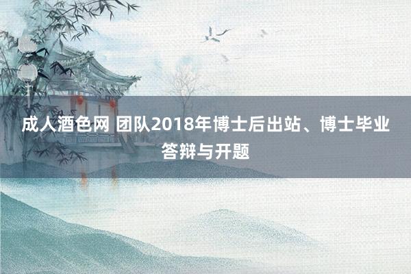 成人酒色网 团队2018年博士后出站、博士毕业答辩与开题